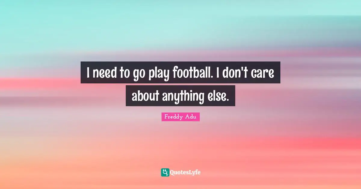 I need to go play football. I don't care about anything else.
