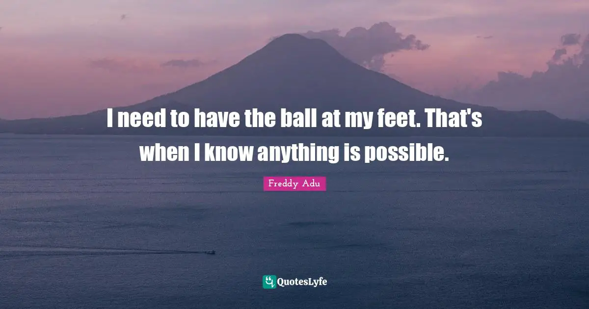 I need to have the ball at my feet. That's when I know anything is possible.