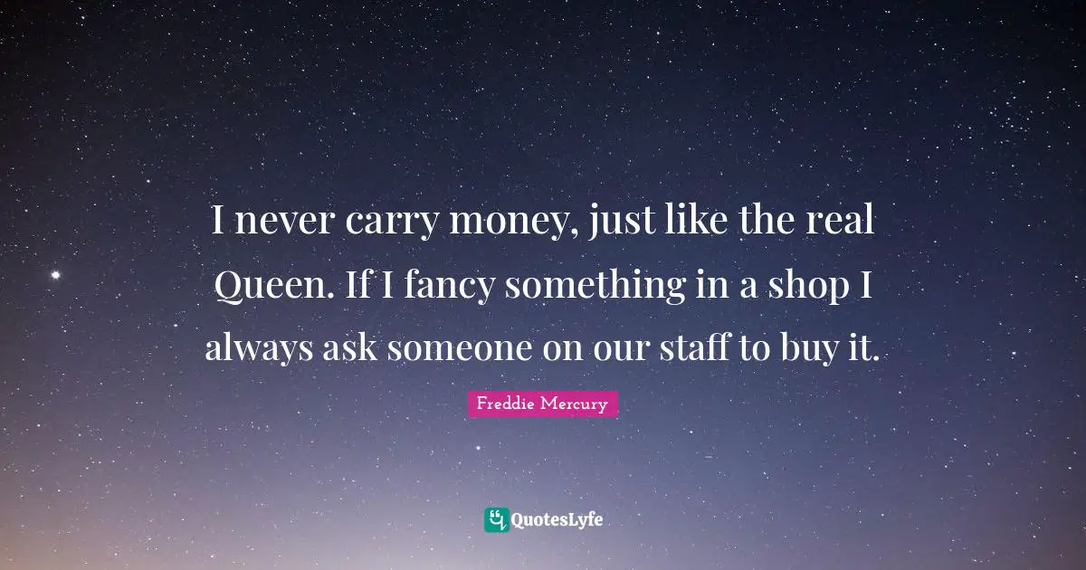 I never carry money, just like the real Queen. If I fancy something in a shop I always ask someone on our staff to buy it.