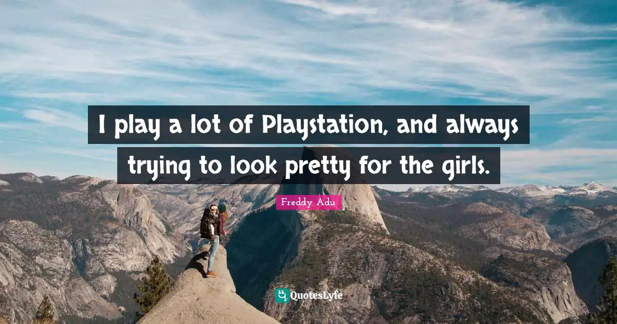 I play a lot of Playstation, and always trying to look pretty for the girls.