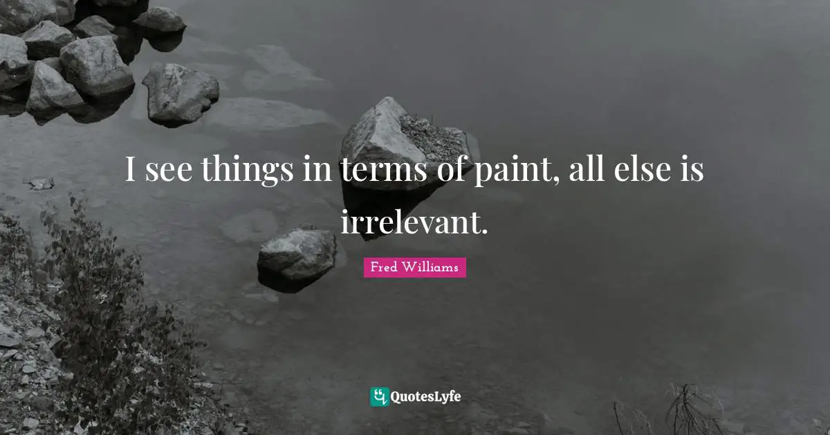 I see things in terms of paint, all else is irrelevant.