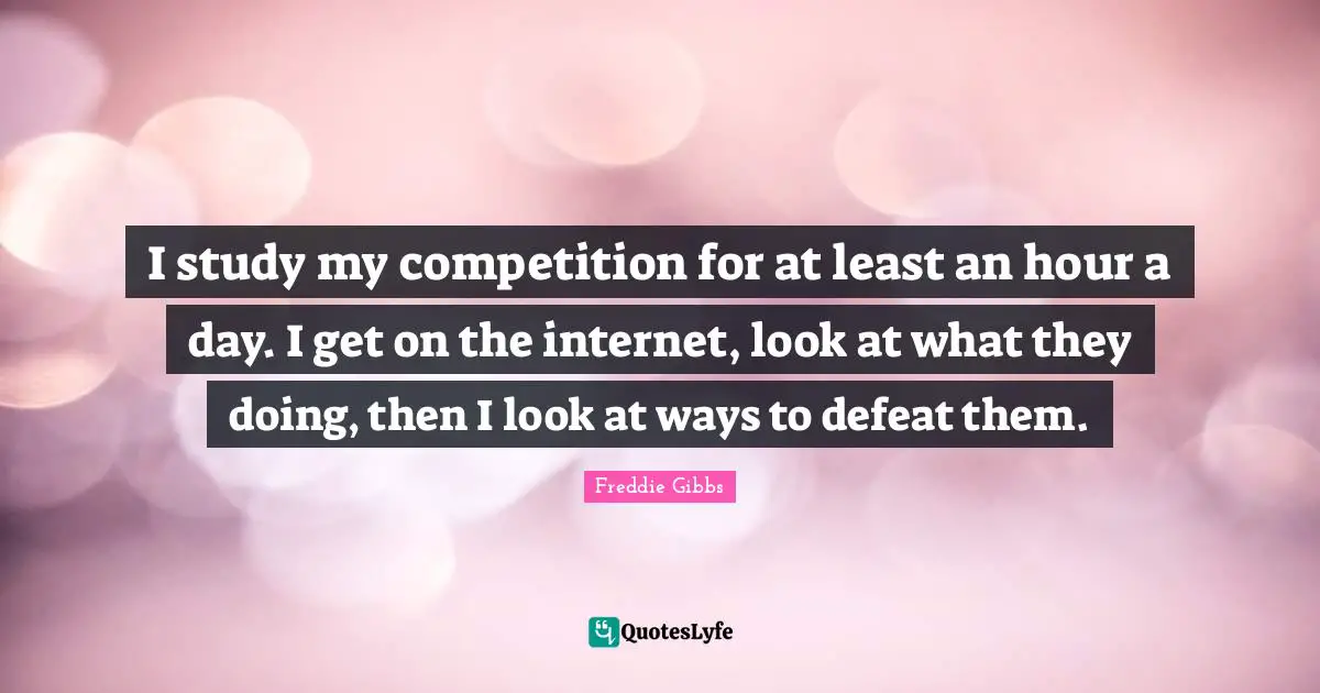 I study my competition for at least an hour a day. I get on the internet, look at what they doing, then I look at ways to defeat them.