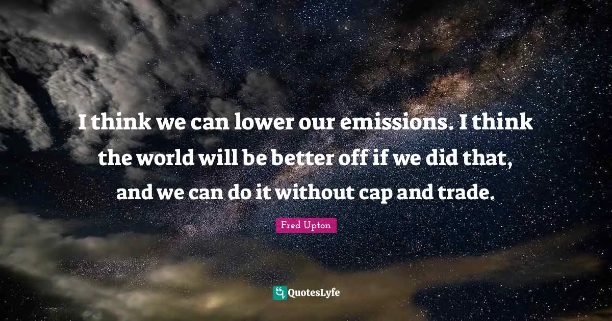 I think we can lower our emissions. I think the world will be better off if we did that, and we can do it without cap and trade.