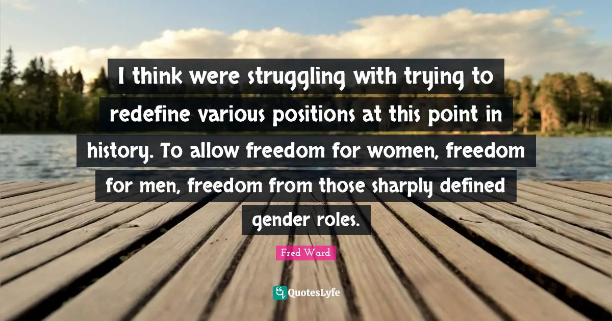 I think were struggling with trying to redefine various positions at this point in history. To allow freedom for women, freedom for men, freedom from those sharply defined gender roles.