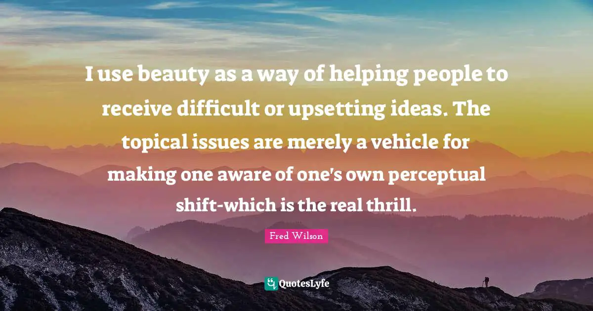 I use beauty as a way of helping people to receive difficult or upsetting ideas. The topical issues are merely a vehicle for making one aware of one's own perceptual shift-which is the real thrill.