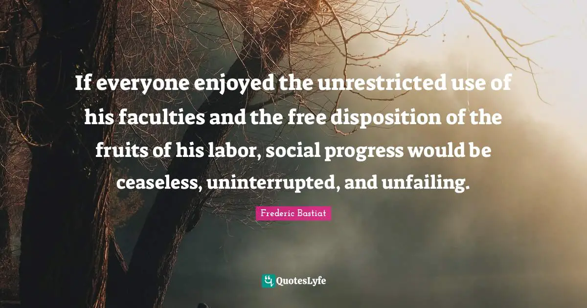 If everyone enjoyed the unrestricted use of his faculties and the free disposition of the fruits of his labor, social progress would be ceaseless, uninterrupted, and unfailing.