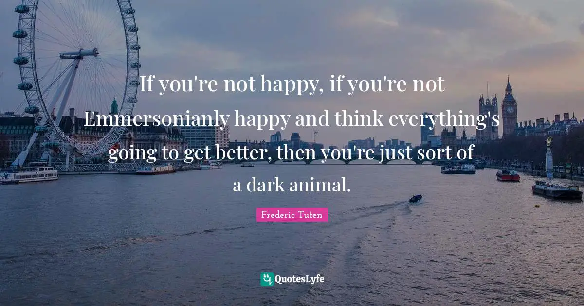 If you're not happy, if you're not Emmersonianly happy and think everything's going to get better, then you're just sort of a dark animal.