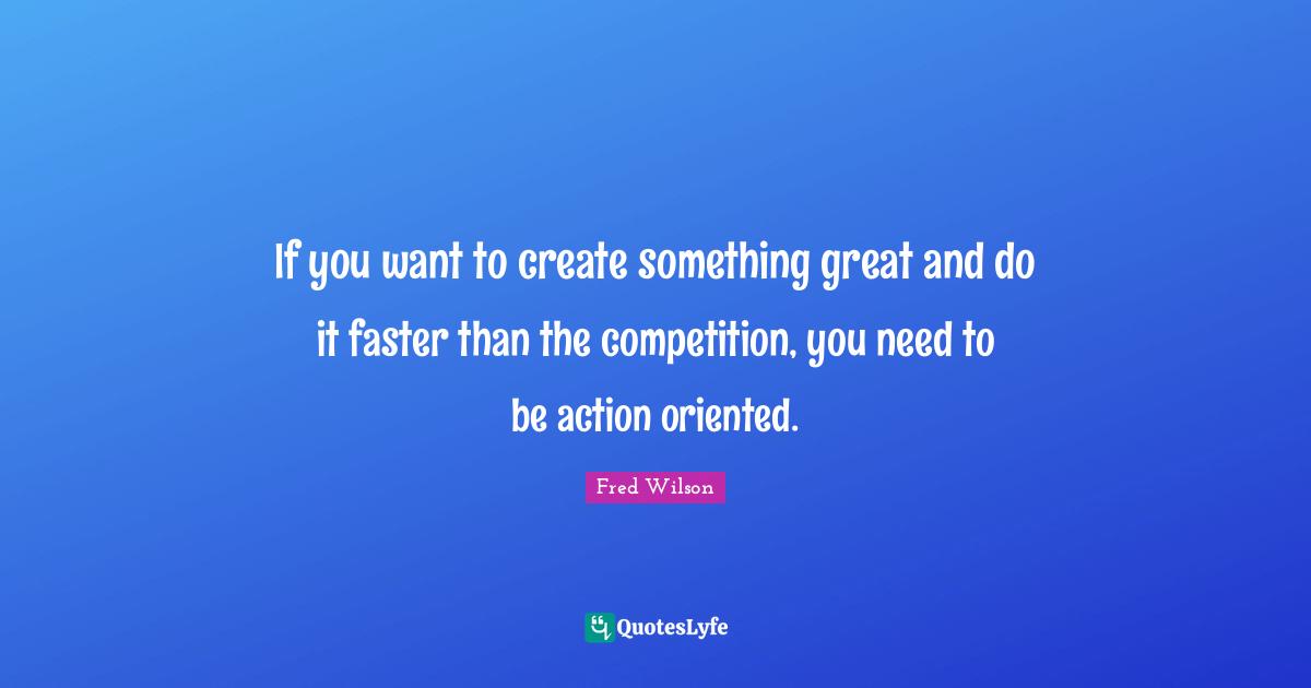 If you want to create something great and do it faster than the competition, you need to be action oriented.