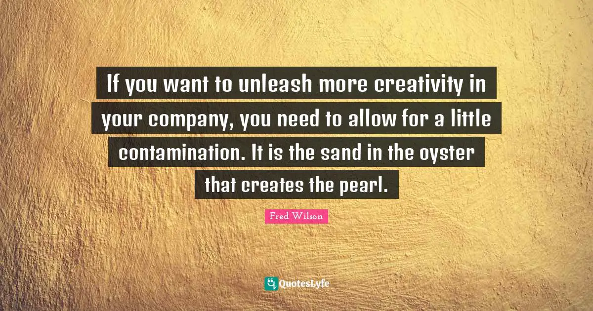 If you want to unleash more creativity in your company, you need to allow for a little contamination. It is the sand in the oyster that creates the pearl.