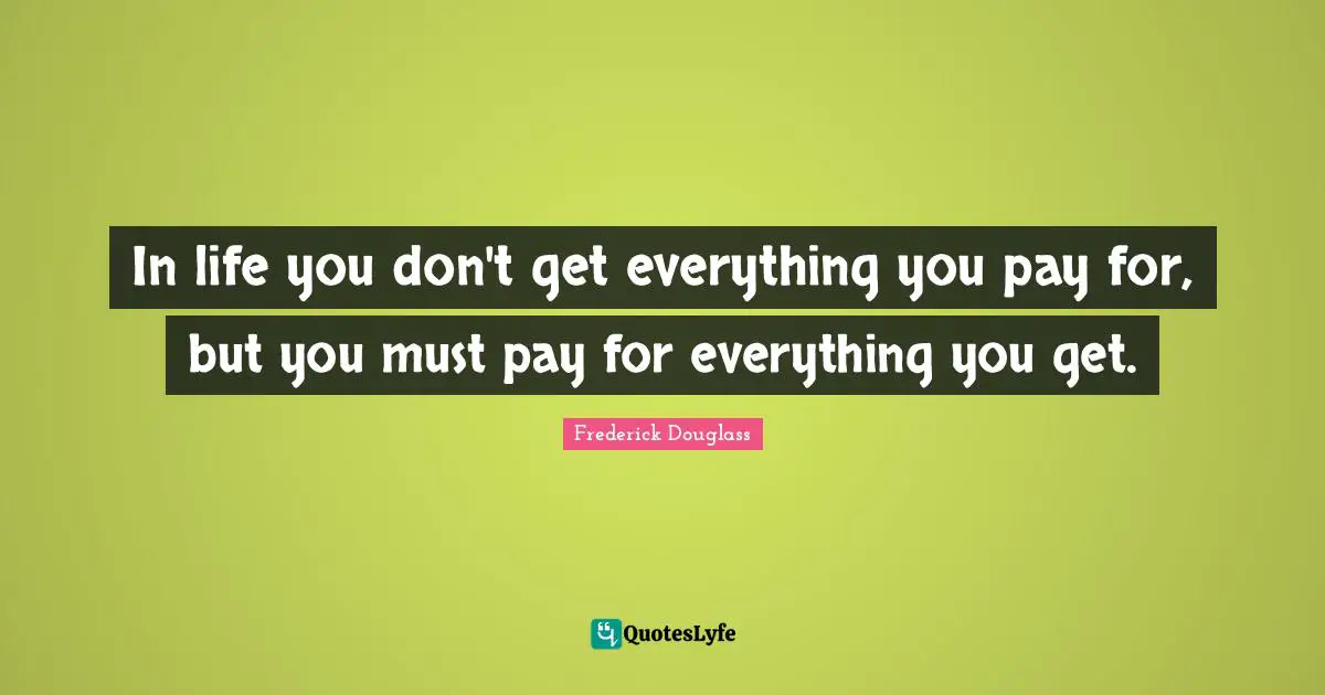 In life you don't get everything you pay for, but you must pay for everything you get.