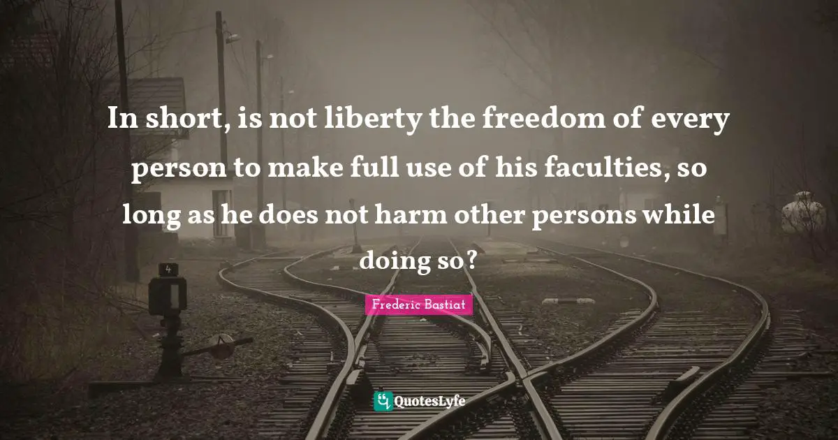 In short, is not liberty the freedom of every person to make full use of his faculties, so long as he does not harm other persons while doing so?
