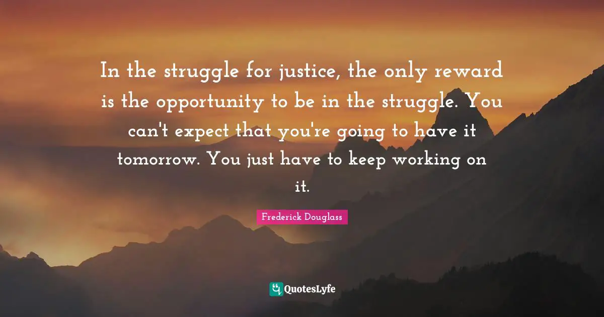 In the struggle for justice, the only reward is the opportunity to be in the struggle. You can't expect that you're going to have it tomorrow. You just have to keep working on it.