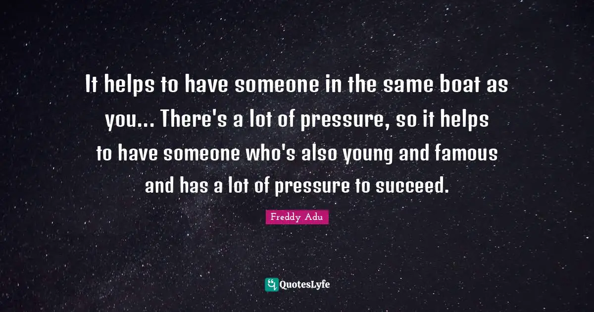 It helps to have someone in the same boat as you... There's a lot of pressure, so it helps to have someone who's also young and famous and has a lot of pressure to succeed.