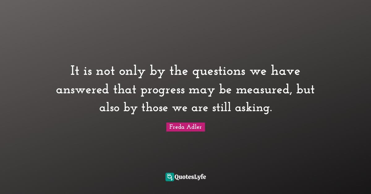 It is not only by the questions we have answered that progress may be measured, but also by those we are still asking.