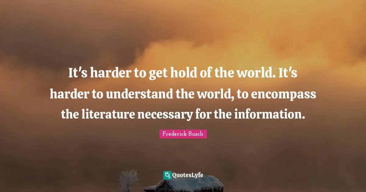 It's harder to get hold of the world. It's harder to understand the world, to encompass the literature necessary for the information.