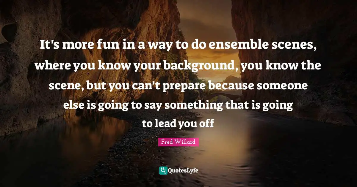 It's more fun in a way to do ensemble scenes, where you know your background, you know the scene, but you can't prepare because someone else is going to say something that is going to lead you off