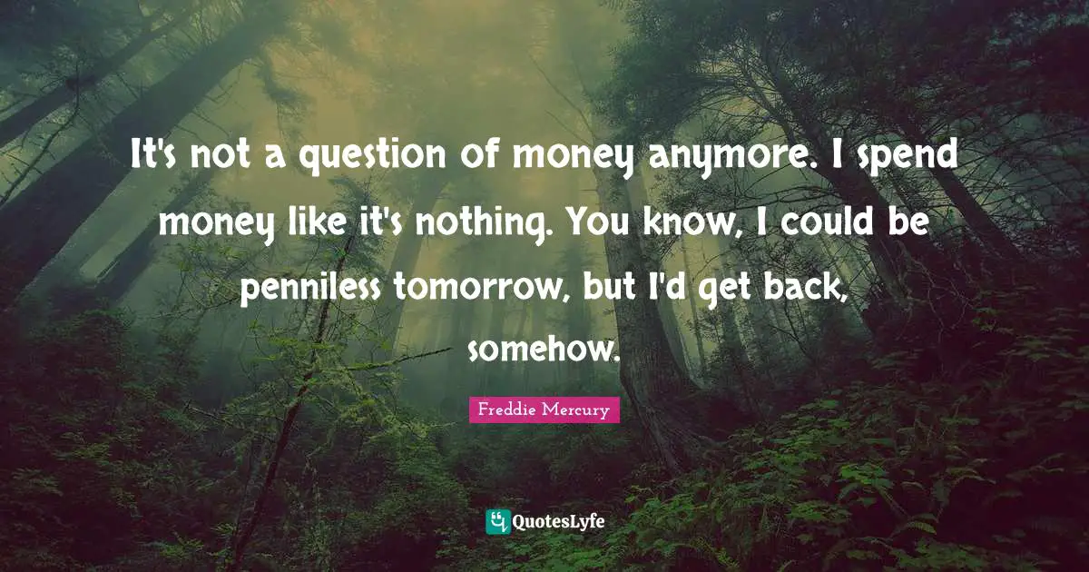 It's not a question of money anymore. I spend money like it's nothing. You know, I could be penniless tomorrow, but I'd get back, somehow.