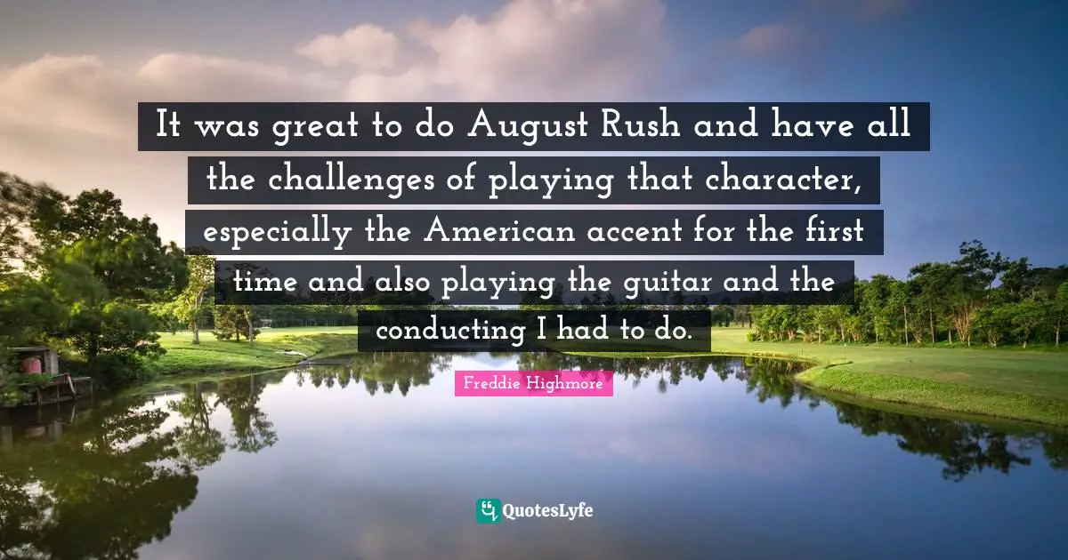 It was great to do August Rush and have all the challenges of playing that character, especially the American accent for the first time and also playing the guitar and the conducting I had to do.