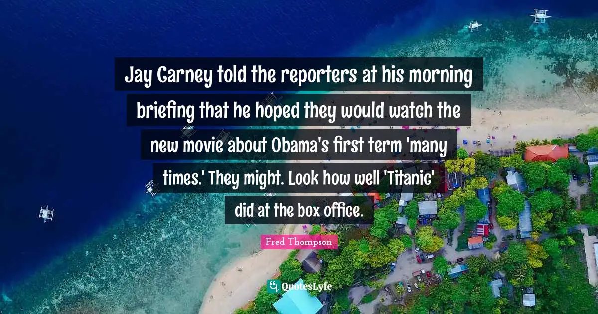 Briefing Quotes: "Jay Carney told the reporters at his morning briefing that he hoped they would watch the new movie about Obama's first term 'many times.' They might. Look how well 'Titanic' did at the box office."