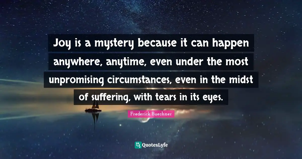 Joy is a mystery because it can happen anywhere, anytime, even under the most unpromising circumstances, even in the midst of suffering, with tears in its eyes.