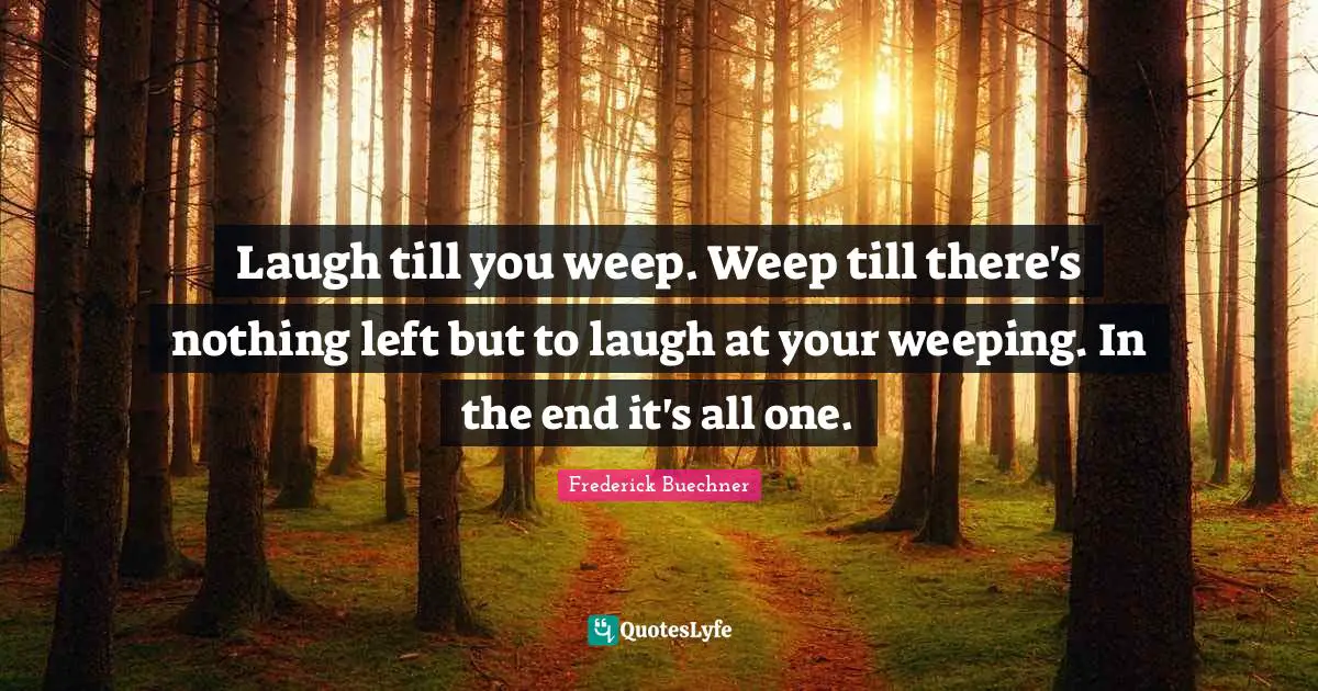 Laugh till you weep. Weep till there's nothing left but to laugh at your weeping. In the end it's all one.