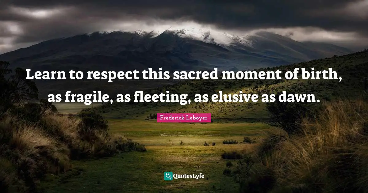 Learn to respect this sacred moment of birth, as fragile, as fleeting, as elusive as dawn.