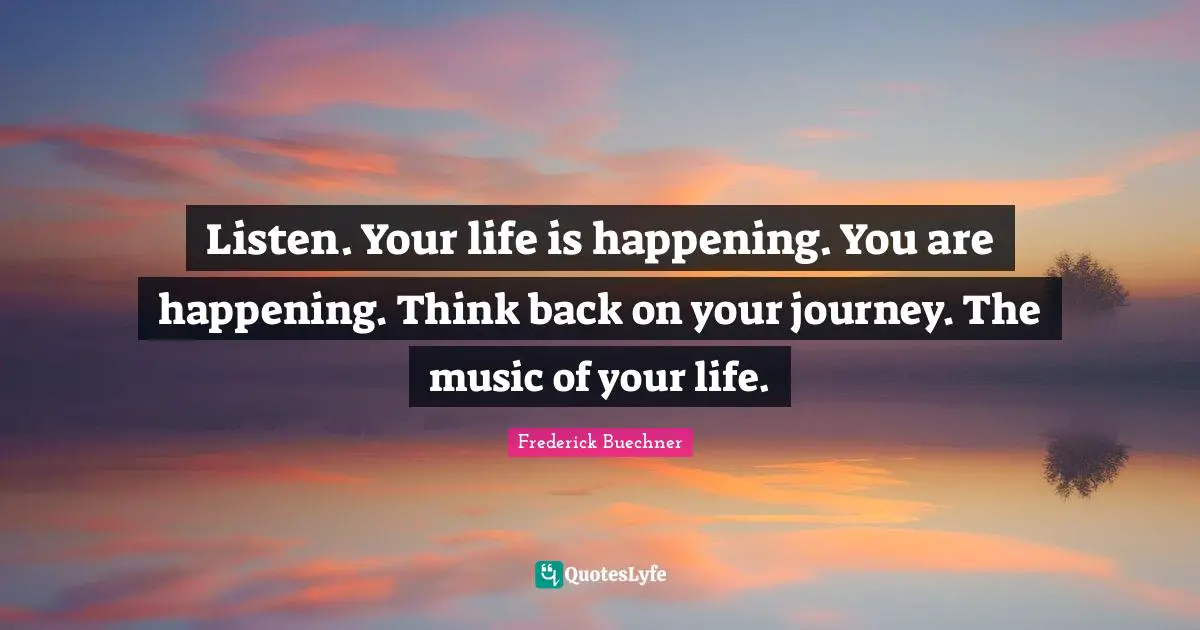 Listen. Your life is happening. You are happening. Think back on your journey. The music of your life.