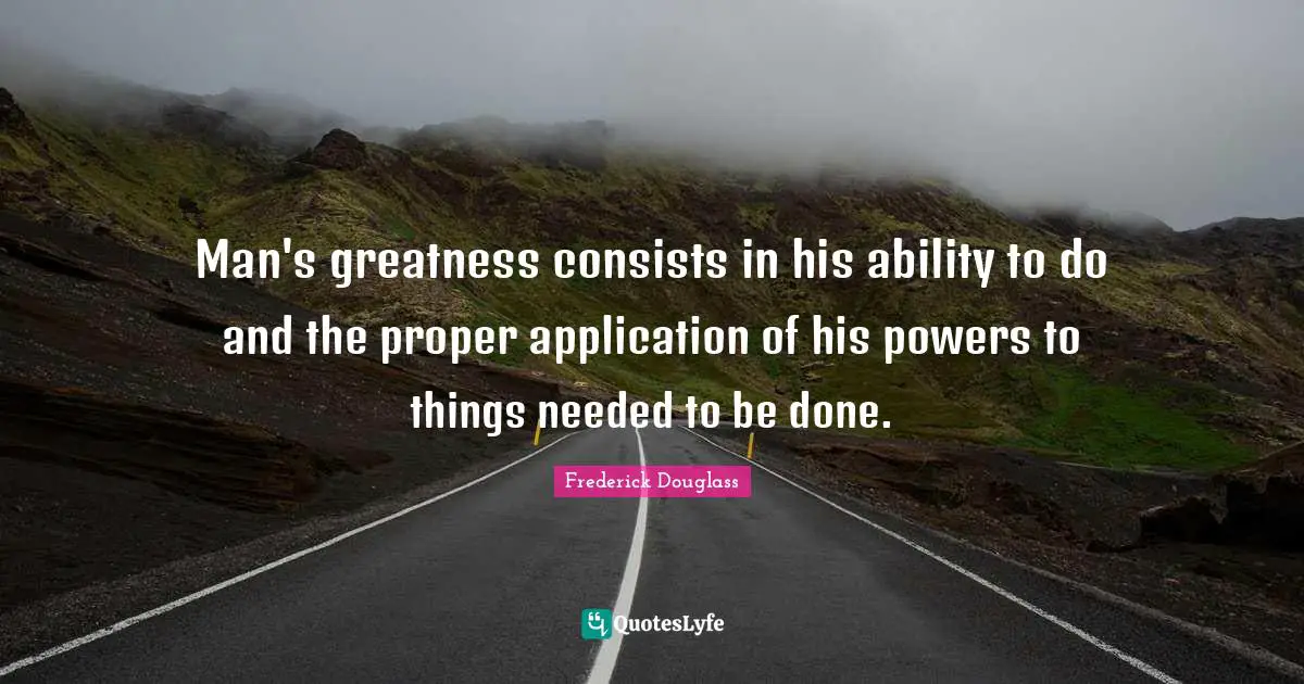 Man's greatness consists in his ability to do and the proper application of his powers to things needed to be done.