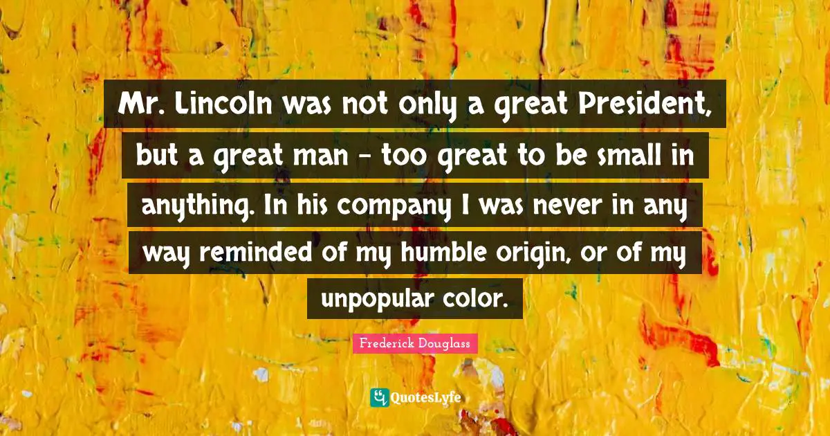 Frederick Douglass Quotes: Mr. Lincoln was not only a great President, but a great man - too great to be small in anything. In his company I was never in any way reminded of my humble origin, or of my unpopular color.