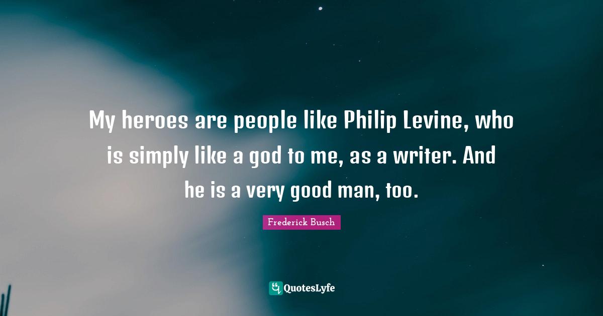 My heroes are people like Philip Levine, who is simply like a god to me, as a writer. And he is a very good man, too.