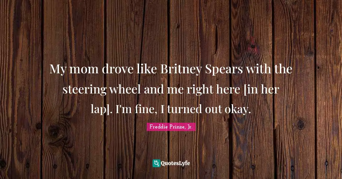 My mom drove like Britney Spears with the steering wheel and me right here [in her lap]. I'm fine, I turned out okay.