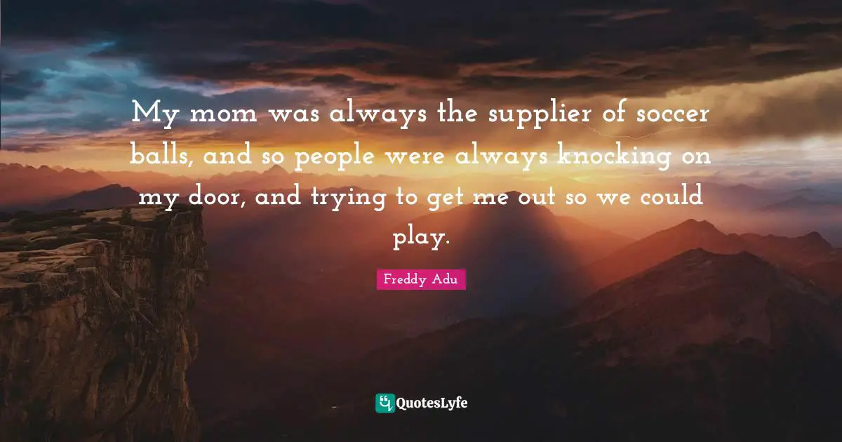 My mom was always the supplier of soccer balls, and so people were always knocking on my door, and trying to get me out so we could play.