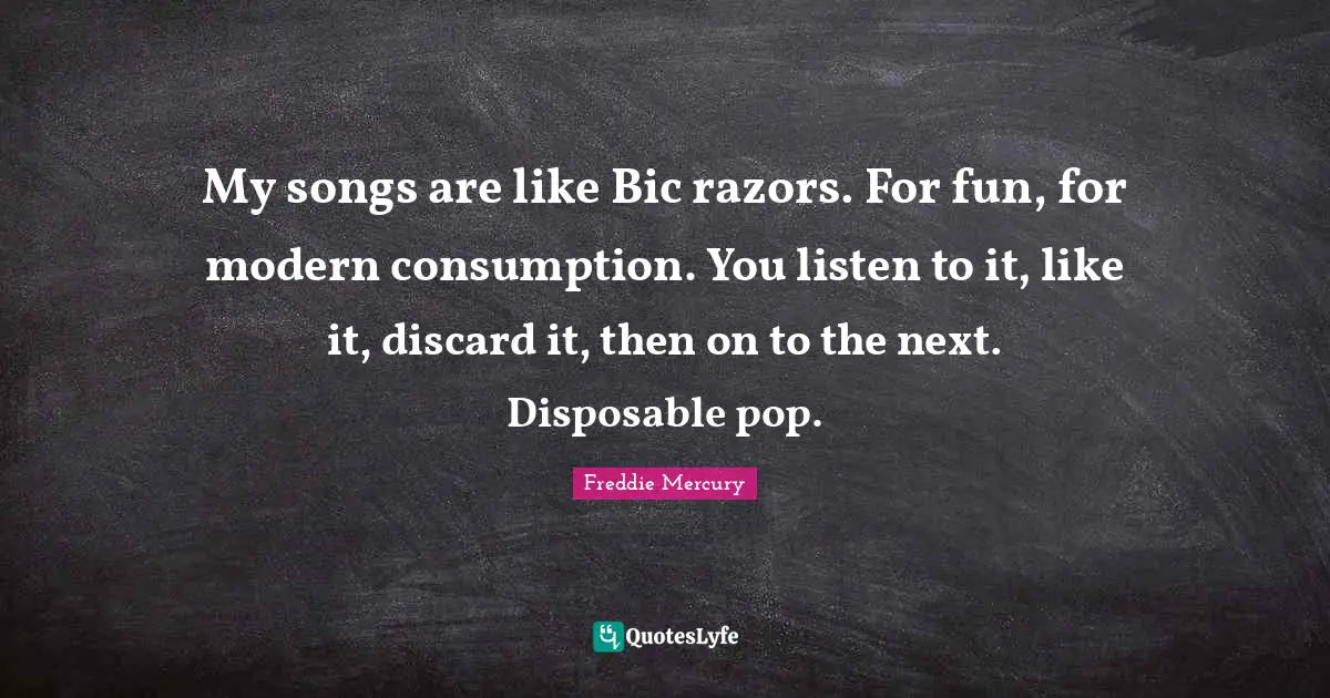 Freddie Mercury Quotes: "My songs are like Bic razors. For fun, for modern consumption. You listen to it, like it, discard it, then on to the next. Disposable pop."