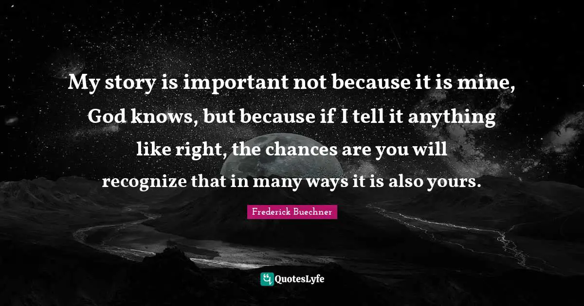 My story is important not because it is mine, God knows, but because if I tell it anything like right, the chances are you will recognize that in many ways it is also yours.