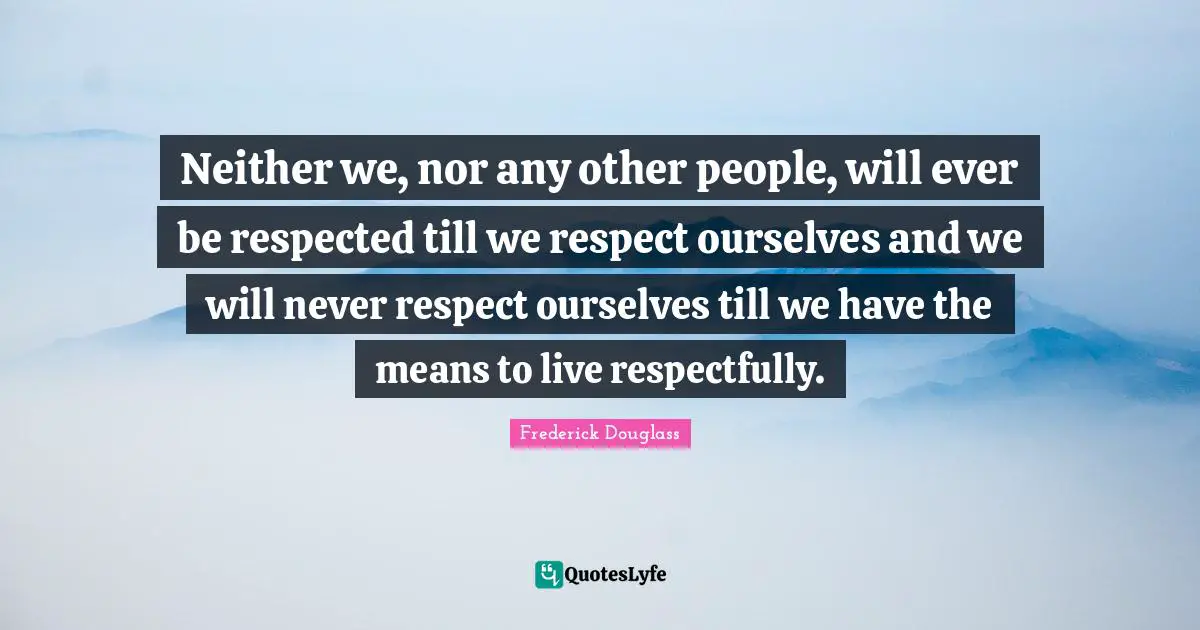 Neither we, nor any other people, will ever be respected till we respect ourselves and we will never respect ourselves till we have the means to live respectfully.