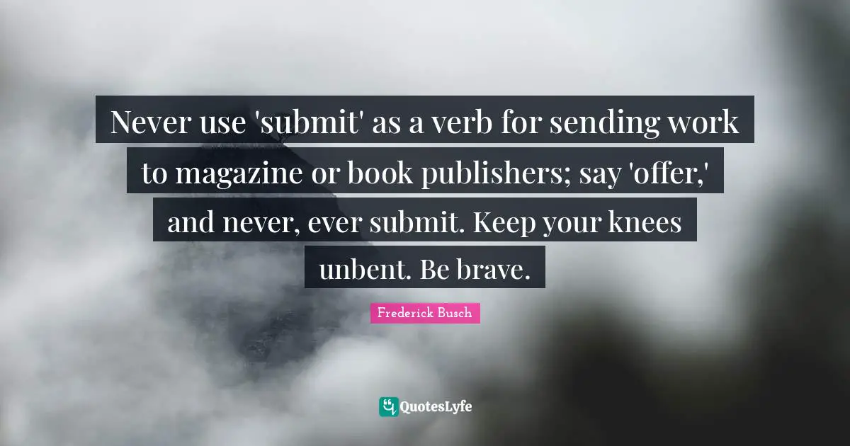Never use 'submit' as a verb for sending work to magazine or book publishers; say 'offer,' and never, ever submit. Keep your knees unbent. Be brave.