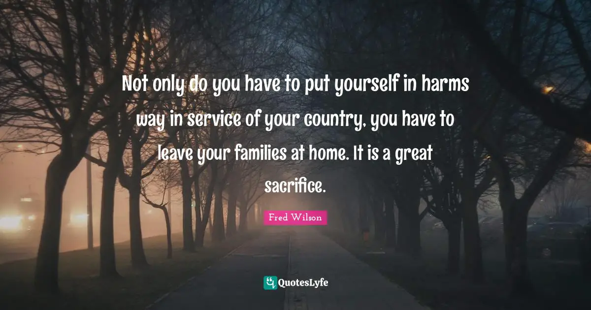 Not only do you have to put yourself in harms way in service of your country, you have to leave your families at home. It is a great sacrifice.
