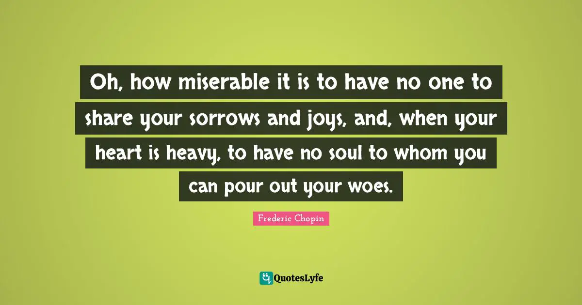 Frederic Chopin Quotes: "Oh, how miserable it is to have no one to share your sorrows and joys, and, when your heart is heavy, to have no soul to whom you can pour out your woes."
