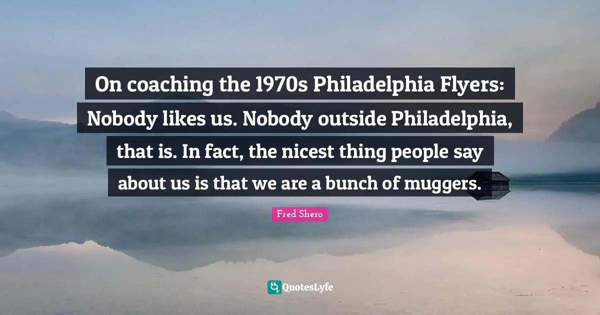 Philadelphia Quotes: "On coaching the 1970s Philadelphia Flyers: Nobody likes us. Nobody outside Philadelphia, that is. In fact, the nicest thing people say about us is that we are a bunch of muggers."