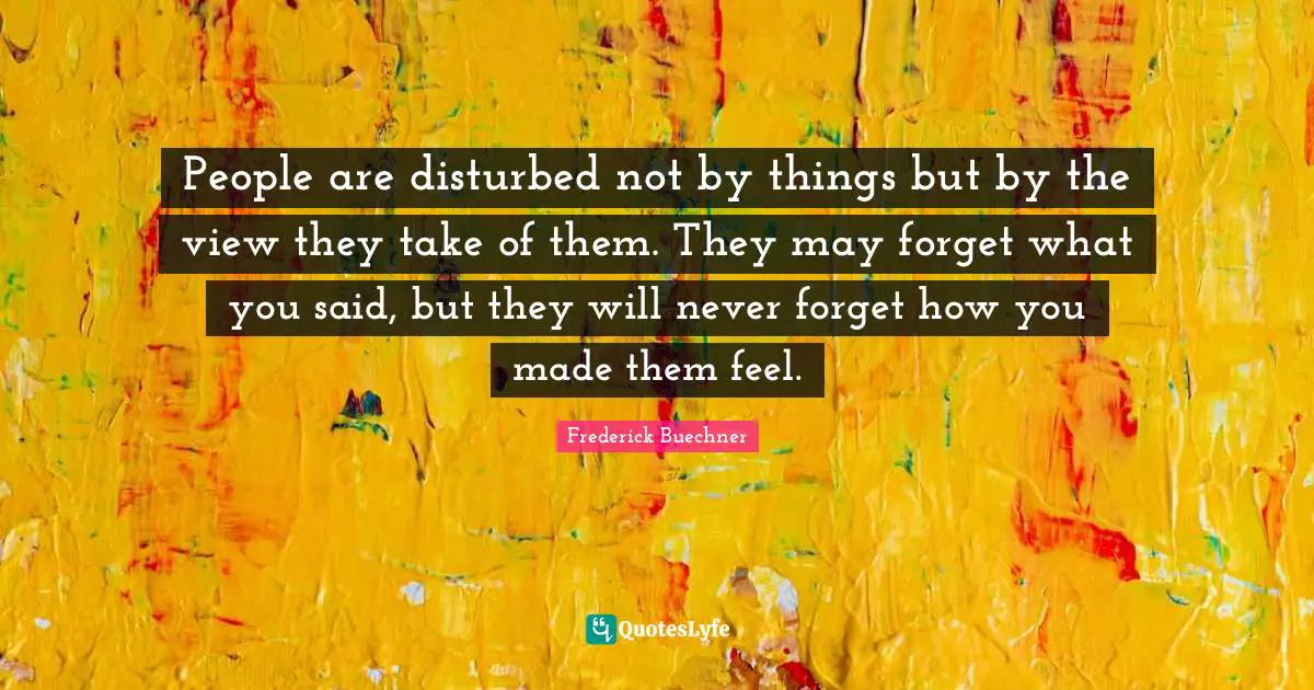 People are disturbed not by things but by the view they take of them. They may forget what you said, but they will never forget how you made them feel.