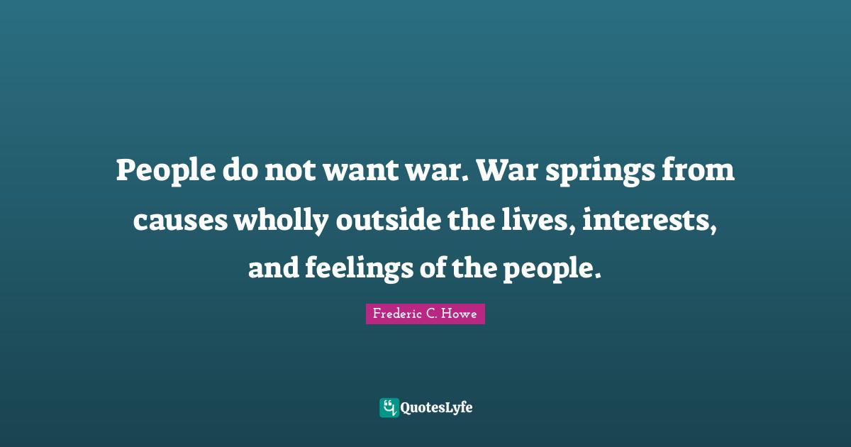 People do not want war. War springs from causes wholly outside the lives, interests, and feelings of the people.