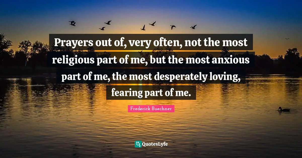 Prayers out of, very often, not the most religious part of me, but the most anxious part of me, the most desperately loving, fearing part of me.