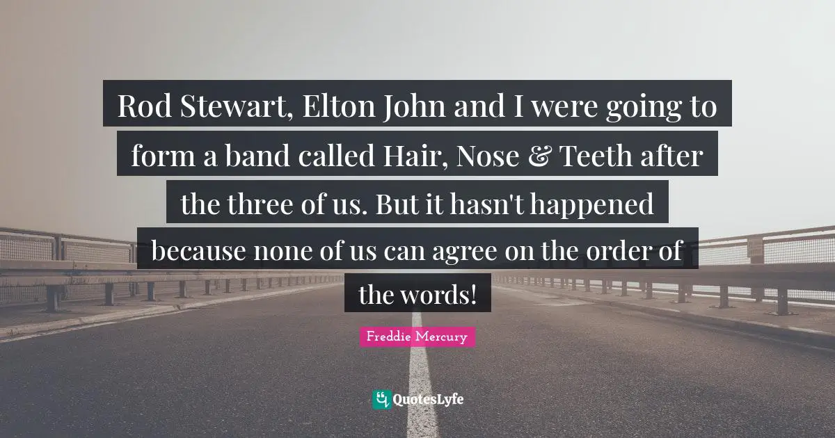 Rod Stewart, Elton John and I were going to form a band called Hair, Nose & Teeth after the three of us. But it hasn't happened because none of us can agree on the order of the words!