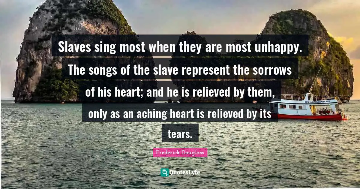 Relieved Quotes: "Slaves sing most when they are most unhappy. The songs of the slave represent the sorrows of his heart; and he is relieved by them, only as an aching heart is relieved by its tears."