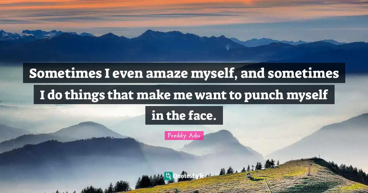 Sometimes I even amaze myself, and sometimes I do things that make me want to punch myself in the face.