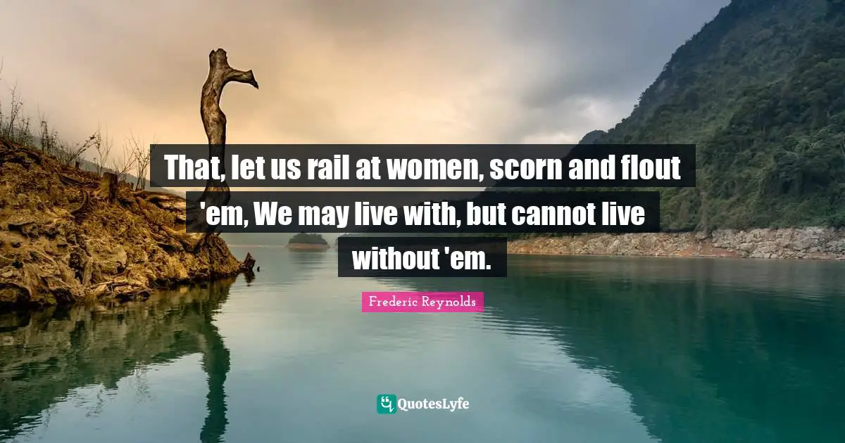 That, let us rail at women, scorn and flout 'em, We may live with, but cannot live without 'em.