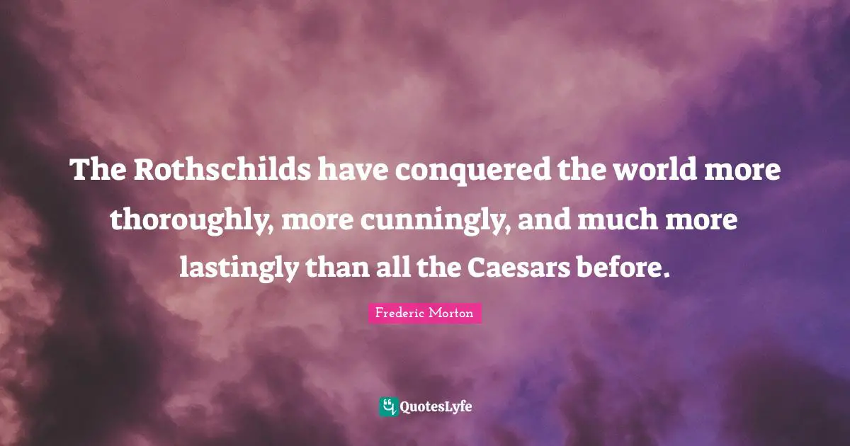 The Rothschilds have conquered the world more thoroughly, more cunningly, and much more lastingly than all the Caesars before.