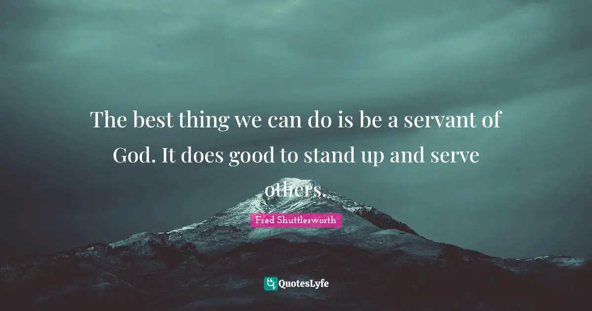 The best thing we can do is be a servant of God. It does good to stand up and serve others.