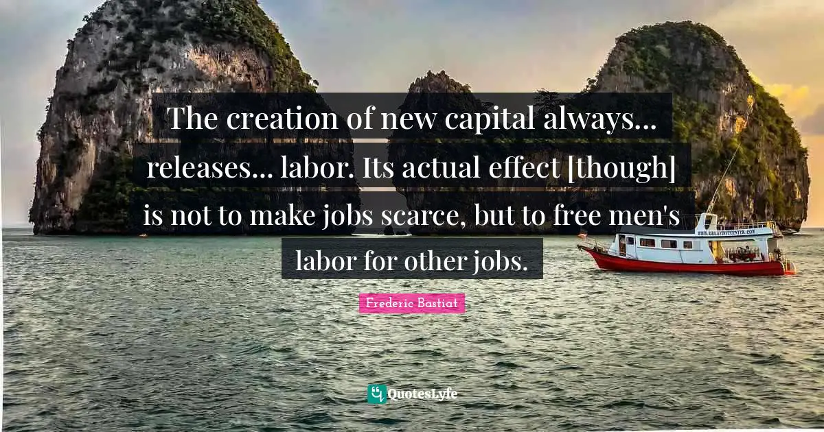The creation of new capital always... releases... labor. Its actual effect [though] is not to make jobs scarce, but to free men's labor for other jobs.
