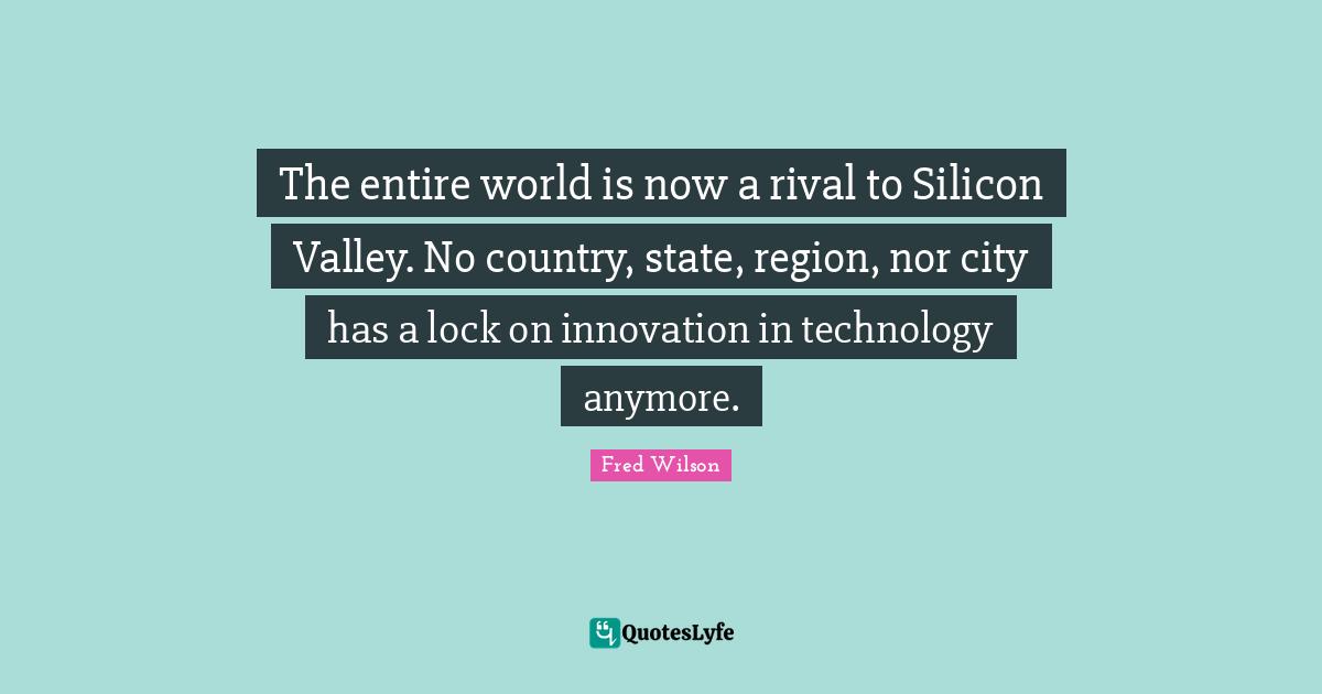 The entire world is now a rival to Silicon Valley. No country, state, region, nor city has a lock on innovation in technology anymore.